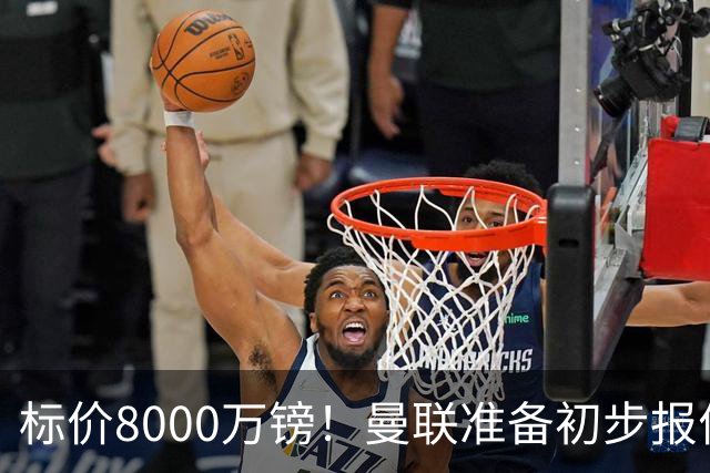 标价8000万镑！曼联准备初步报价M费 西汉姆不会降价出售